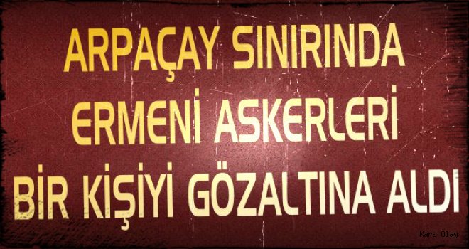 Arpaçay Sınırında Ermeni Askerleri Bir Kişiyi Gözaltına Aldı!